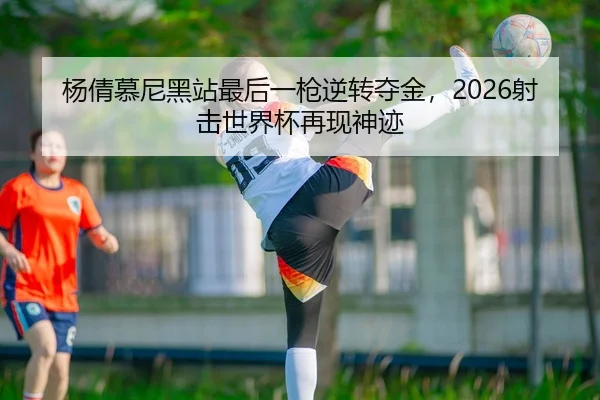 杨倩慕尼黑站最后一枪逆转夺金，2026射击世界杯再现神迹