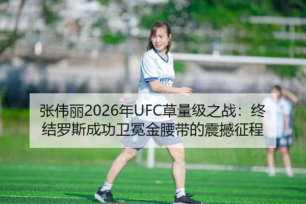 张伟丽2026年UFC草量级之战：终结罗斯成功卫冕金腰带的震撼征程